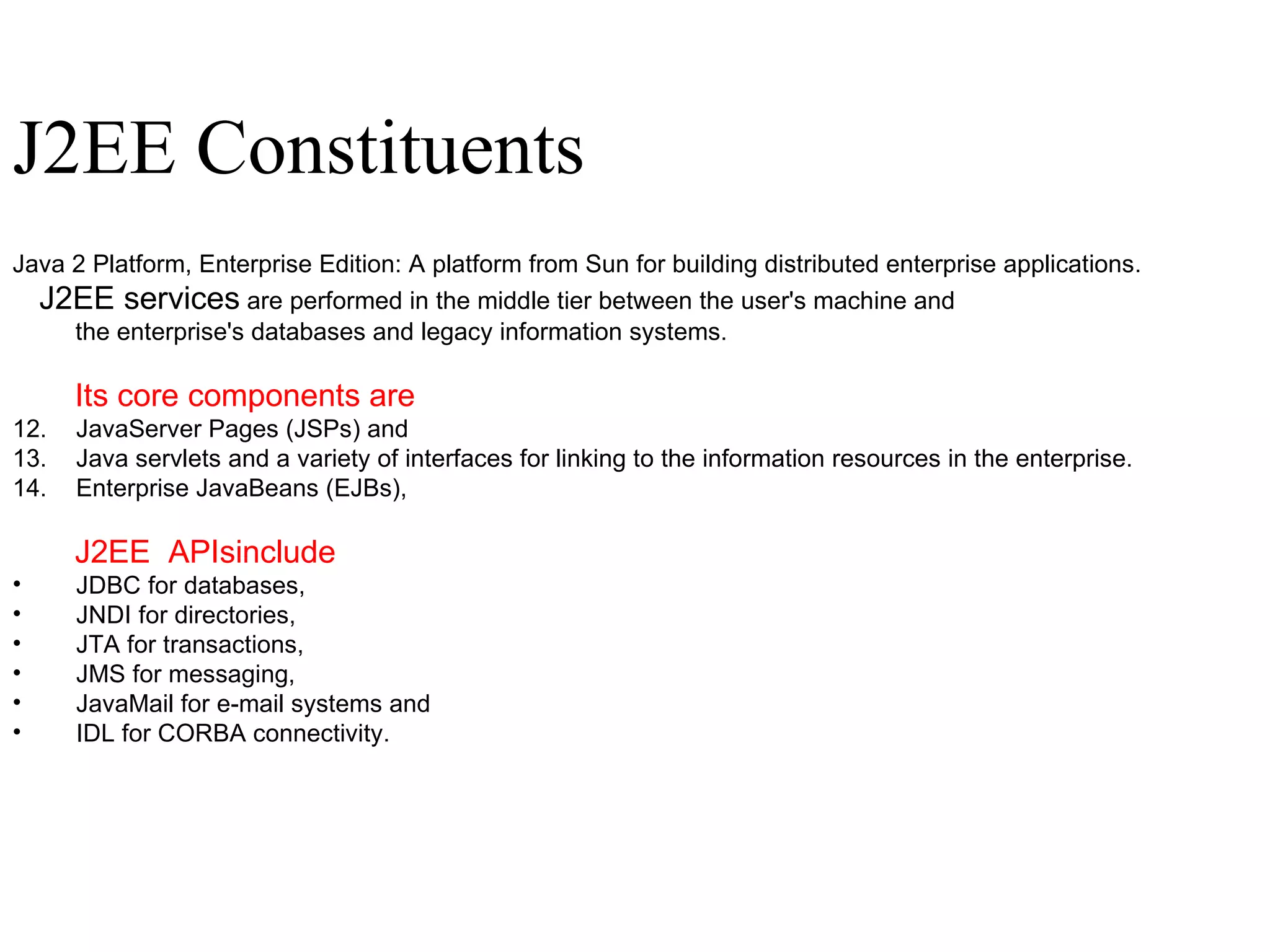 J2EE Constituents J2EE Constituents Java 2 Platform, Enterprise Edition: A platform from Sun for building distributed enterprise applications.  J2EE services  are performed in the middle tier between the user's machine and  the enterprise's databases and legacy information systems.  Its core components are JavaServer Pages (JSPs) and  Java servlets and a variety of interfaces for linking to the information resources in the enterprise. Enterprise JavaBeans (EJBs), J2EE  APIsinclude   JDBC for databases,  JNDI for directories, JTA for transactions,  JMS for messaging, JavaMail for e-mail systems and  IDL for CORBA connectivity.  