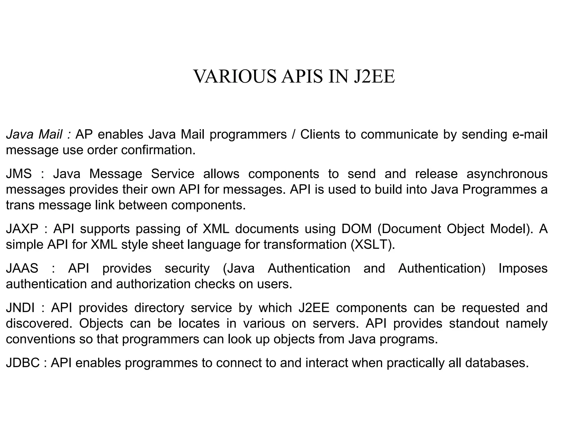 VARIOUS APIS IN J2EE Java Mail :  AP enables Java Mail programmers / Clients to communicate by sending e-mail message use order confirmation. JMS : Java Message Service allows components to send and release asynchronous messages provides their own API for messages. API is used to build into Java Programmes a trans message link between components. JAXP : API supports passing of XML documents using DOM (Document Object Model). A simple API for XML style sheet language for transformation (XSLT). JAAS : API provides security (Java Authentication and Authentication) Imposes authentication and authorization checks on users. JNDI : API provides directory service by which J2EE components can be requested and discovered. Objects can be locates in various on servers. API provides standout namely conventions so that programmers can look up objects from Java programs. JDBC : API enables programmes to connect to and interact when practically all databases.  