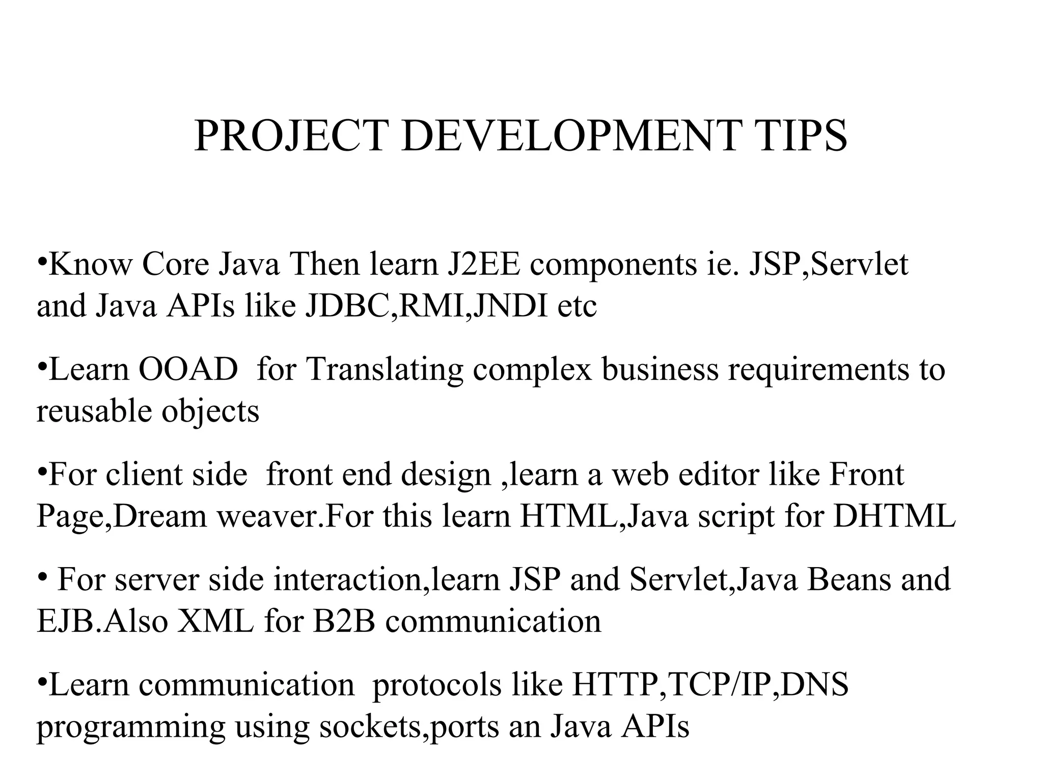 PROJECT DEVELOPMENT TIPS Know Core Java Then learn J2EE components ie. JSP,Servlet  and Java APIs like JDBC,RMI,JNDI etc Learn OOAD  for Translating complex business requirements to reusable objects For client side  front end design ,learn a web editor like Front Page,Dream weaver.For this learn HTML,Java script for DHTML For server side interaction,learn JSP and Servlet,Java Beans and EJB.Also XML for B2B communication Learn communication  protocols like HTTP,TCP/IP,DNS programming using sockets,ports an Java APIs  
