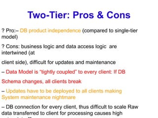 Two-Tier: Pros & Cons ? Pro:–  DB product independence  (compared to single-tier model) ? Cons: business logic and data access logic  are intertwined (at client side), difficult for updates and maintenance –  Data Model is “tightly coupled” to every client: If DB Schema changes, all clients break –  Updates have to be deployed to all clients making System maintenance nightmare –  DB connection for every client, thus difficult to scale Raw data transferred to client for processing causes high network traffic 