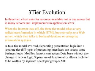 3Tier Evolution  In three tier ,client asks for resource available not in one server but in many servers and  implemented in application sever . When the Internet took off, the three tier model takes a very radical transformation in which HTML browser talks to a Web server, which then talks to backend database or enterprise information systems. A four tier model evolved. Separating presentation logic into a separate tier diff types of presenting interfaces can access same business logic .Mobiles ,laptops can access Data base without any change in access logic.Separation of functionality allows each tier to be written by separate developer group.RAD 