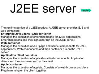 The runtime portion of a J2EE product. A J2EE server provides EJB and web containers.  Enterprise JavaBeans (EJB) container  Manages the execution of enterprise beans for J2EE applications. Enterprise beans and their container run on the J2EE server.  Web container  Manages the execution of JSP page and servlet components for J2EE applications. Web components and their container run on the J2EE server.  Application client container  Manages the execution of application client components. Application clients and their container run on the client.  Applet container  Manages the execution of applets. Consists of a web browser and Java Plug-in running on the client together J2EE server   archi 