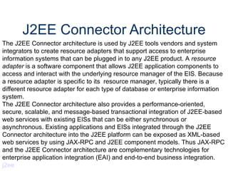 J2EE Connector Architecture The J2EE Connector architecture is used by J2EE tools vendors and system integrators to create resource adapters that support access to enterprise information systems that can be plugged in to any J2EE product. A  resource adapter  is a software component that allows J2EE application components to access and interact with the underlying resource manager of the EIS. Because a resource adapter is specific to its  resource manager, typically there is a different resource adapter for each type of database or enterprise information system.  The J2EE Connector architecture also provides a performance-oriented, secure, scalable, and message-based transactional integration of J2EE-based web services with existing EISs that can be either synchronous or asynchronous. Existing applications and EISs integrated through the J2EE Connector architecture into the J2EE platform can be exposed as XML-based web services by using JAX-RPC and J2EE component models. Thus JAX-RPC and the J2EE Connector architecture are complementary technologies for enterprise application integration (EAI) and end-to-end business integration.  j2ee 