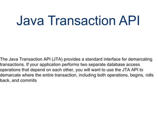 Java Transaction API   The Java Transaction API (JTA) provides a standard interface for demarcating transactions. If your application performs two separate database access operations that depend on each other, you will want to use the JTA API to demarcate where the entire transaction, including both operations, begins, rolls back, and commits 
