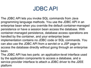JDBC API The JDBC API lets you invoke SQL commands from Java programming language methods. You use the JDBC API in an enterprise bean when you override the default container-managed persistence or have a session bean access the database. With container-managed persistence, database access operations are handled by the container, and your enterprise bean implementation contains no JDBC code or SQL commands. You can also use the JDBC API from a servlet or a JSP page to access the database directly without going through an enterprise bean.  The JDBC API has two parts: an application-level interface used by the application components to access a database, and a service provider interface to attach a JDBC driver to the J2EE platform 
