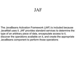JAF The JavaBeans Activation Framework (JAF) is included because JavaMail uses it. JAF provides standard services to determine the type of an arbitrary piece of data, encapsulate access to it, discover the operations available on it, and create the appropriate JavaBeans component to perform those operations 