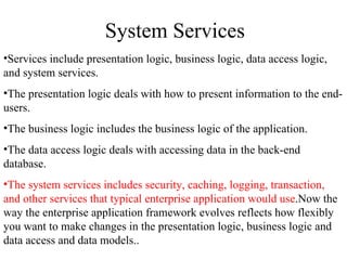 System Services Services include presentation logic, business logic, data access logic, and system services. The presentation logic deals with how to present information to the end-users. The business logic includes the business logic of the application.  The data access logic deals with accessing data in the back-end database.  The system services includes security, caching, logging, transaction, and other services that typical enterprise application would use .Now the way the enterprise application framework evolves reflects how flexibly you want to make changes in the presentation logic, business logic and data access and data models.. 
