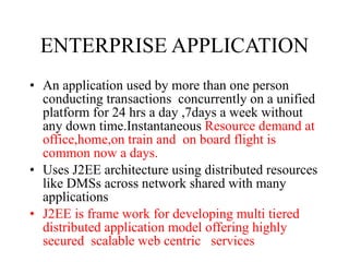 ENTERPRISE APPLICATION An application used by more than one person conducting transactions  concurrently on a unified platform for 24 hrs a day ,7days a week without any down time.Instantaneous  Resource demand at office,home,on train and  on board flight is common now a days. Uses J2EE architecture using distributed resources like DMSs across network shared with many applications J2EE is frame work for developing multi tiered distributed application model offering highly  secured  scalable web centric  services  