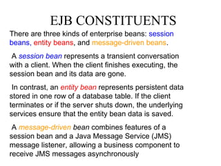 EJB CONSTITUENTS There are three kinds of enterprise beans:  session beans,   entity beans , and  message-driven beans . A  session bean  represents a transient conversation with a client. When the client finishes executing, the session bean and its data are gone. In contrast, an  entity bean  represents persistent data stored in one row of a database table. If the client terminates or if the server shuts down, the underlying services ensure that the entity bean data is saved. A  message-driven  bean  combines features of a session bean and a Java Message Service (JMS) message listener, allowing a business component to receive JMS messages asynchronously 