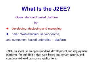What Is the J2EE? Open  standard based platform for  developing, deploying and managing  n-tier, Web-enabled,  server-centric, and component-based  enterprise  platform J2EE, In short,  is an open standard, development and deployment platform  for building n-tier, web-based and server-centric, and component-based enterprise applications. 