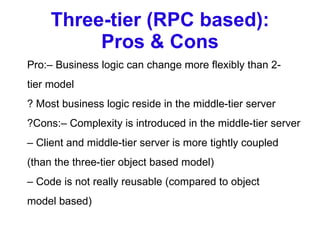 Three-tier (RPC based): Pros & Cons Pro:– Business logic can change more flexibly than 2- tier model ? Most business logic reside in the middle-tier server ?Cons:– Complexity is introduced in the middle-tier server –  Client and middle-tier server is more tightly coupled (than the three-tier object based model) –  Code is not really reusable (compared to object model based) 