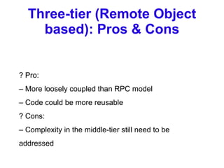 Three-tier (Remote Object based): Pros & Cons ? Pro: –  More loosely coupled than RPC model –  Code could be more reusable ? Cons: –  Complexity in the middle-tier still need to be addressed 