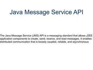Java Message Service API The Java Message Service (JMS) API is a messaging standard that allows J2EE application components to create, send, receive, and read messages. It enables distributed communication that is loosely coupled, reliable, and asynchronous 