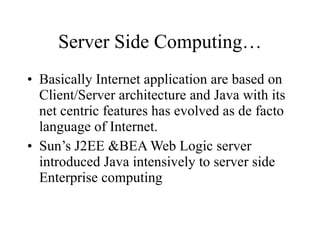Server Side Computing… Basically Internet application are based on Client/Server architecture and Java with its net centric features has evolved as de facto language of Internet. Sun’s J2EE &BEA Web Logic server introduced Java intensively to server side Enterprise computing 