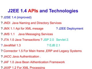 J2EE 1.4  APIs  and Technologies ?  J2SE 1.4 (improved)  ?  JNDI  Java Naming and Directory Services ?  JMX 1.1 Api for XML mesage ? J2EE Deployment ?  JMS 1.1  Java Messaging Services ?  JTA 1.0 Java Transactions ?   JSP 2.0  Servlet 2. ?  JavaMail 1.3   ? EJB 2.1 ?  Connector 1.5 For Main frame ,ERP and Legacy Systems ?  JACC Java Authentication . ?  JAF 1.0 Java Bean Aithentication Framework ?  JAXP 1.2 For XML Processing 