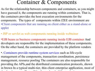 Container & Components As for the relationship between components and containers, as you might have guessed it, the components are running within containers. That is, the containers provides the host execution environments for the components.  The types of  components within J2EE environment are  •Client components that are running on client either as a stand-alone or applet   •  JSP or servlet as web components running inside webtainer EJB beans as business components running inside EJB container  And developers are responsible for the implementation of these components. On the other hand, the containers are provided by the platform vendors .  Containers provide runtime system services  such as life-cycle management of the components, transaction coordination, persistence management, resource pooling The containers are also responsible for providing the APIs,and the distributed communication protocols, shown in brown In a typical multi-tier, thin client enterprise application, most of the development effort will be focused on building web-tier components at web-tier and enterprise Java beans at EJB tier.. 