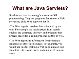 What are Java Servlets? Servlets are Java technology's answer to CGI programming. They are programs that run on a Web server and build Web pages on the fly.  The Web page is based on data submitted by the user. For example the results pages from search engines are generated this way, and programs that process orders for e-commerce sites do this as well.  The Web page uses information from corporate databases or other such sources. For example, you would use this for making a Web page at an on-line store that lists current prices and number of items in stock.  