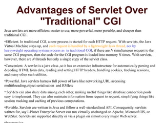 Advantages of Servlet Over "Traditional" CGI  Java servlets are more efficient, easier to use, more powerful, more portable, and cheaper than traditional CGI . Efficient. In traditional CGI, a new process is started for each HTTP request. With servlets, the Java Virtual Machine stays up, and  each request is handled by a lightweight Java thread,  not by  heavyweight operating system process as  in traditional CGI , if there are  N  simultaneous request to the same CGI program, then the code for the CGI program is loaded into memory N times. With servlets, however, there are  N  threads but only a single copy of the servlet class.  Convenient. A servlet is a java class ,so it has an extensive infrastructure for automatically parsing and decoding HTML form data, reading and setting HTTP headers, handling cookies, tracking sessions, and many other such utilities.  Powerful. Java servlets harness full power of Java like networking,URL accessing multithreading,object serialisation  and RMIetc  Servlets can also share data among each other, making useful things like database connection pools easy to implement. They can also maintain information from request to request, simplifying things like session tracking and caching of previous computations.  Portable. Servlets are written in Java and follow a well-standardized API. Consequently, servlets written for, say I-Planet Enterprise Server can run virtually unchanged on Apache, Microsoft IIS, or WebStar. Servlets are supported directly or via a plugin on almost every major Web server.  Inexpensive.  