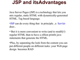 JSP and itsAdvantages  Java Server Pages (JSP) is a technology that lets you mix regular, static HTML with dynamically-generated HTML. Tag based language. JSP  can do every thing that  in principle , a  Servlet  does . But it is more convenient to write (and to modify!) regular HTML than to have a zillion println java statements that generate the HTML.  Plus, by separating the look from the content you can put different people on different tasks: your Web page design  becomes RAD 