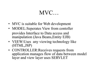 MVC… MVC is suitable for Web development MODEL:Seperates View from contoller provides Interface to Data access and manipulation (Java Beans,Entity EJB) VI|EW:Uses  any viewing technology like (HTML,JSP) CONTROLLER:Receives requests from application manages flow of data between model layer and view layer uses SERVLET 