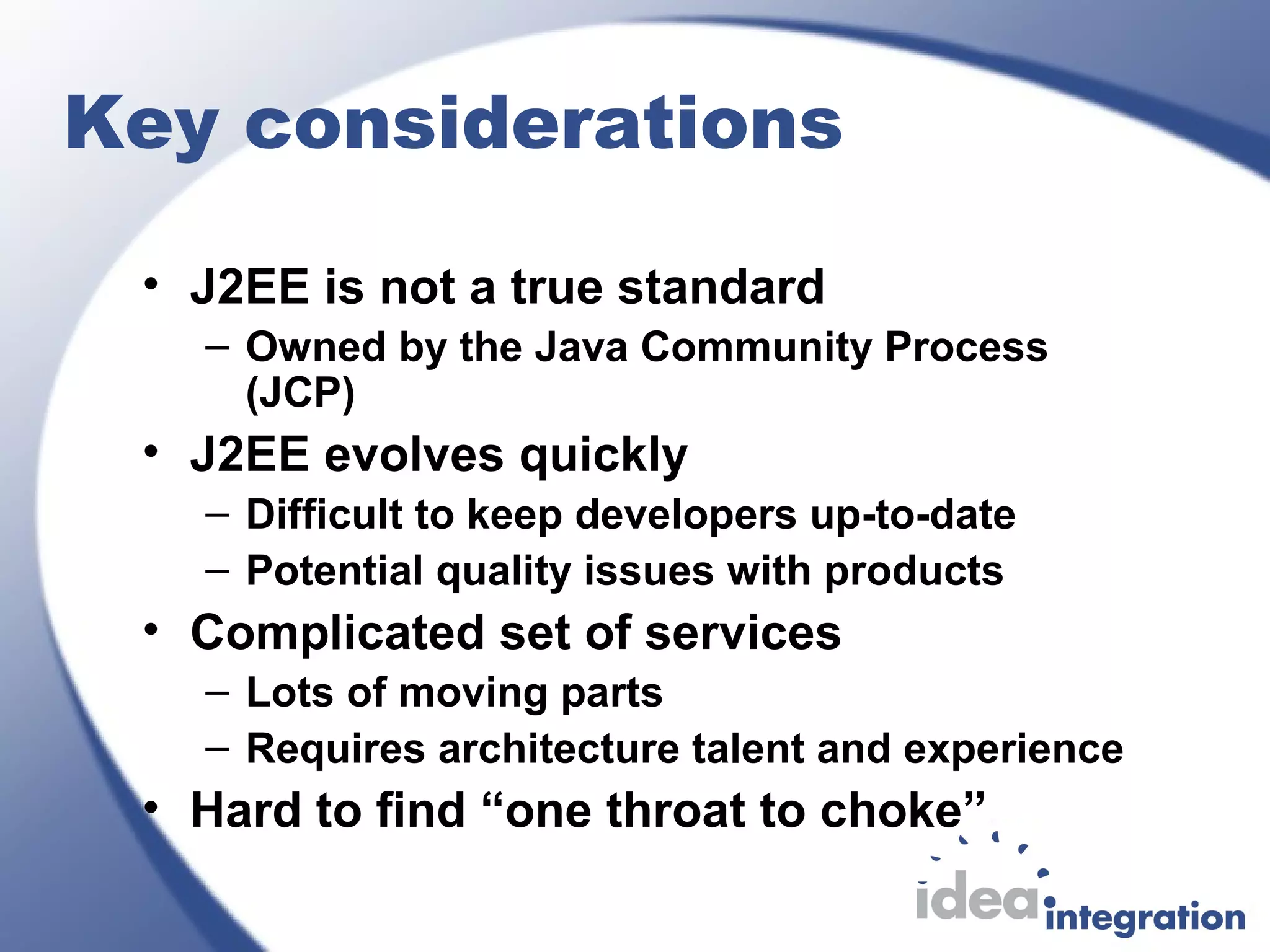 Key considerations
• J2EE is not a true standard
– Owned by the Java Community Process
(JCP)
• J2EE evolves quickly
– Difficult to keep developers up-to-date
– Potential quality issues with products
• Complicated set of services
– Lots of moving parts
– Requires architecture talent and experience
• Hard to find “one throat to choke”
 