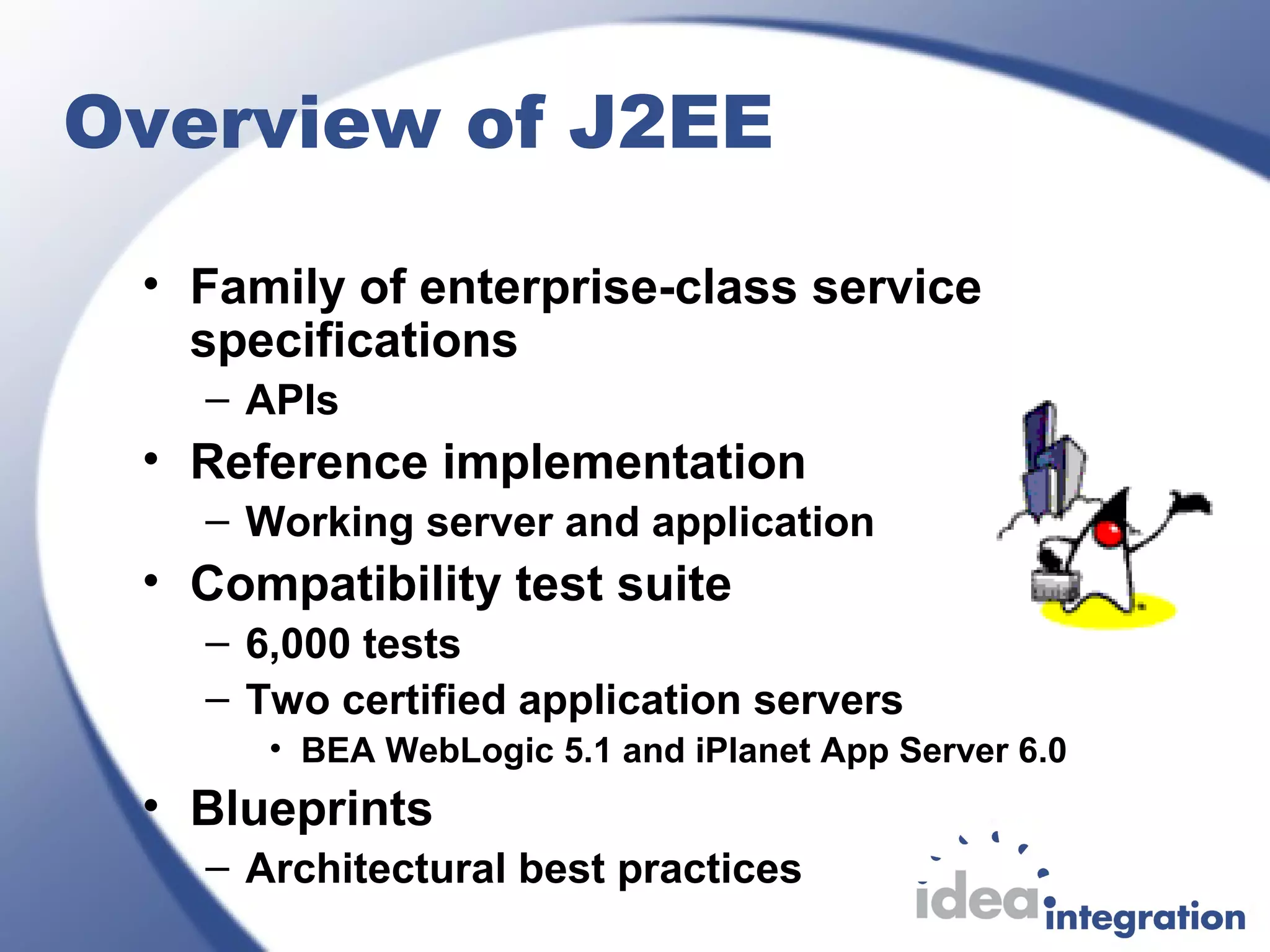 Overview of J2EE
• Family of enterprise-class service
specifications
– APIs
• Reference implementation
– Working server and application
• Compatibility test suite
– 6,000 tests
– Two certified application servers
• BEA WebLogic 5.1 and iPlanet App Server 6.0
• Blueprints
– Architectural best practices
 