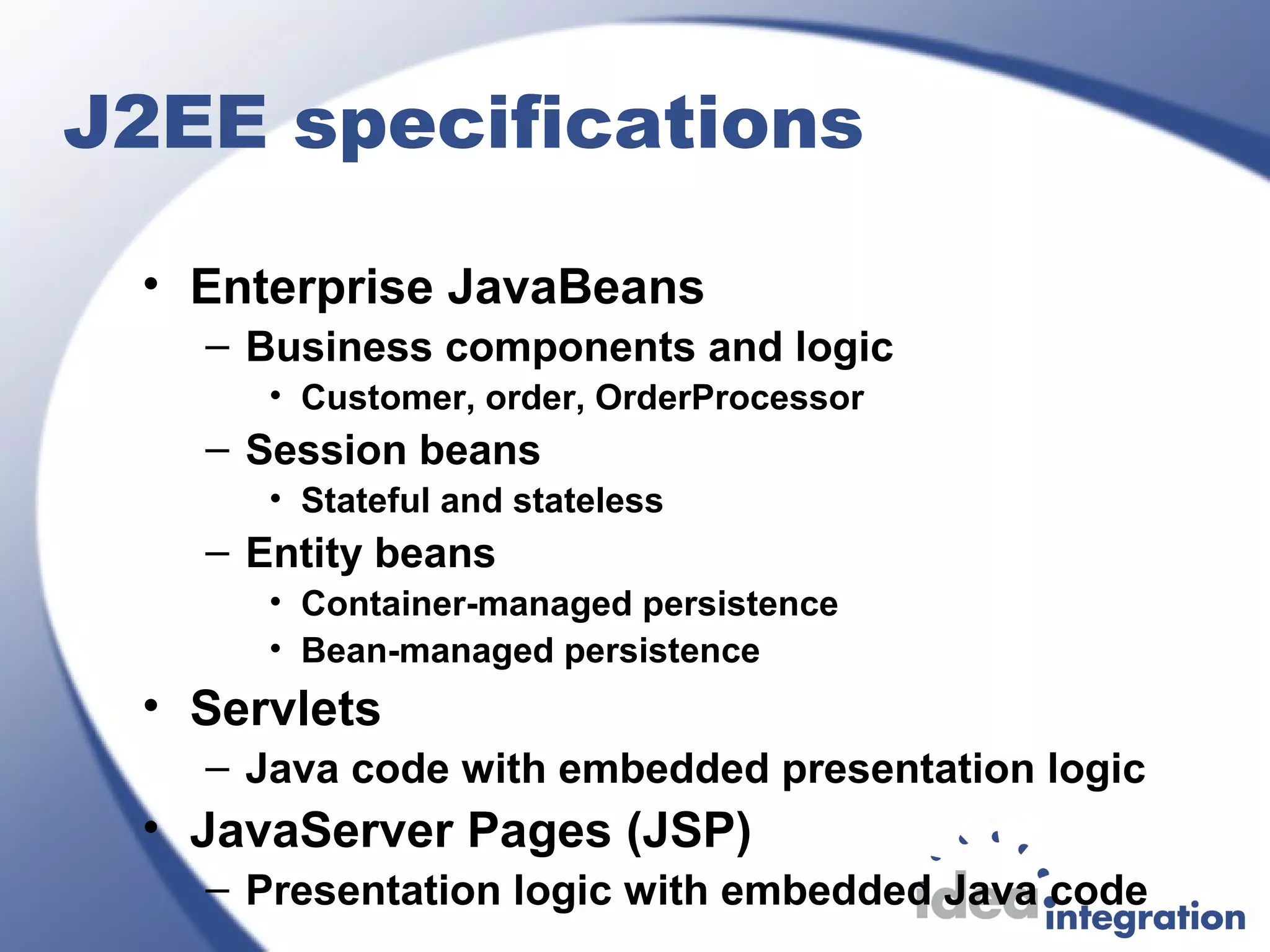 J2EE specifications
• Enterprise JavaBeans
– Business components and logic
• Customer, order, OrderProcessor
– Session beans
• Stateful and stateless
– Entity beans
• Container-managed persistence
• Bean-managed persistence
• Servlets
– Java code with embedded presentation logic
• JavaServer Pages (JSP)
– Presentation logic with embedded Java code
 