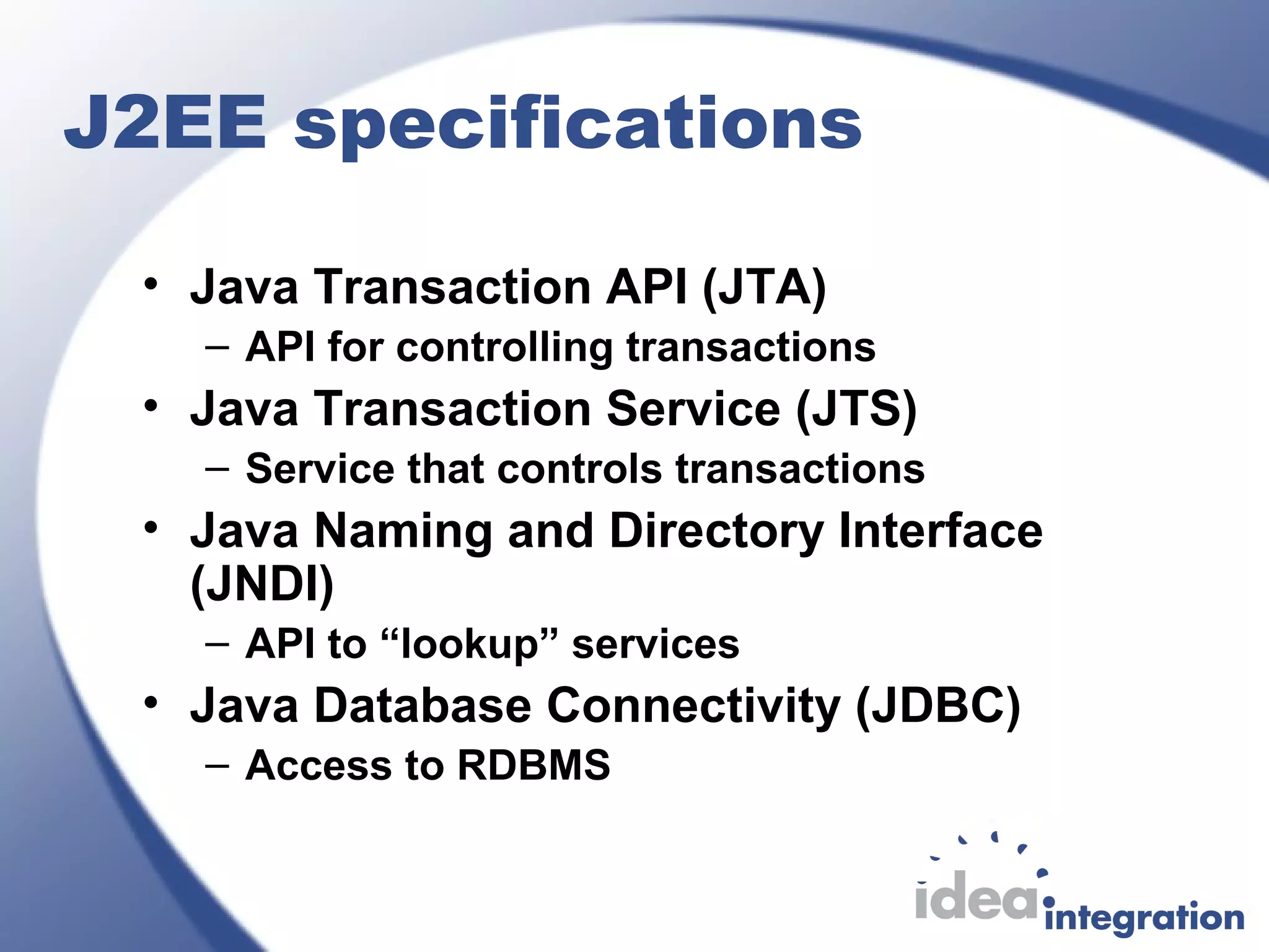 J2EE specifications
• Java Transaction API (JTA)
– API for controlling transactions
• Java Transaction Service (JTS)
– Service that controls transactions
• Java Naming and Directory Interface
(JNDI)
– API to “lookup” services
• Java Database Connectivity (JDBC)
– Access to RDBMS
 