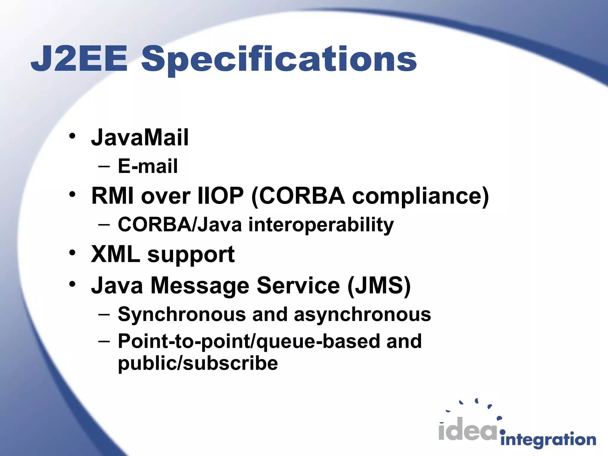 J2EE Specifications
• JavaMail
– E-mail
• RMI over IIOP (CORBA compliance)
– CORBA/Java interoperability
• XML support
• Java Message Service (JMS)
– Synchronous and asynchronous
– Point-to-point/queue-based and
public/subscribe
 