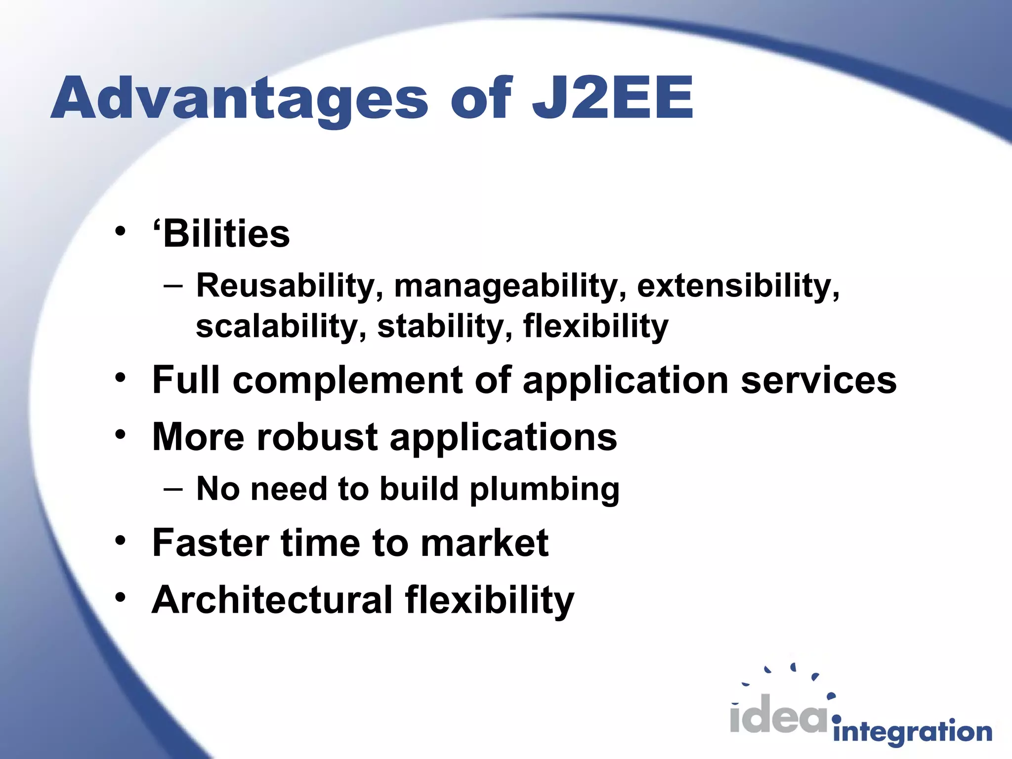 Advantages of J2EE
• ‘Bilities
– Reusability, manageability, extensibility,
scalability, stability, flexibility
• Full complement of application services
• More robust applications
– No need to build plumbing
• Faster time to market
• Architectural flexibility
 