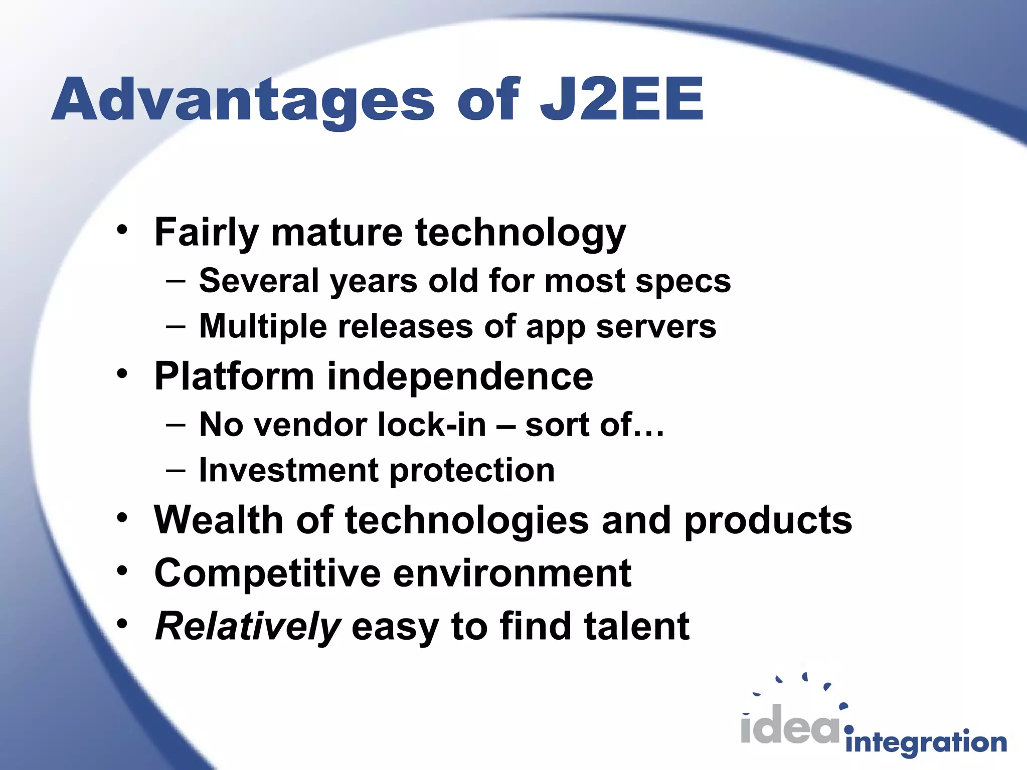 Advantages of J2EE
• Fairly mature technology
– Several years old for most specs
– Multiple releases of app servers
• Platform independence
– No vendor lock-in – sort of…
– Investment protection
• Wealth of technologies and products
• Competitive environment
• Relatively easy to find talent
 