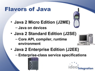 Flavors of Java
• Java 2 Micro Edition (J2ME)
– Java on devices
• Java 2 Standard Edition (J2SE)
– Core API, compiler, runtime
environment
• Java 2 Enterprise Edition (J2EE)
– Enterprise-class service specifications
 