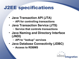 J2EE specifications
• Java Transaction API (JTA)
– API for controlling transactions
• Java Transaction Service (JTS)
– Service that controls transactions
• Java Naming and Directory Interface
(JNDI)
– API to “lookup” services
• Java Database Connectivity (JDBC)
– Access to RDBMS
 