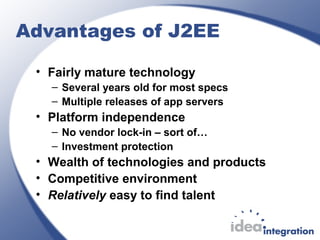 Advantages of J2EE
• Fairly mature technology
– Several years old for most specs
– Multiple releases of app servers
• Platform independence
– No vendor lock-in – sort of…
– Investment protection
• Wealth of technologies and products
• Competitive environment
• Relatively easy to find talent
 