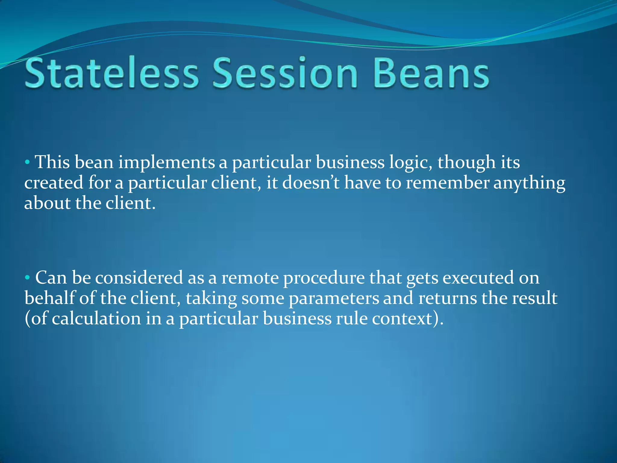 • This bean implements a particular business logic, though its
created for a particular client, it doesn’t have to remember anything
about the client.


• Can be considered as a remote procedure that gets executed on
behalf of the client, taking some parameters and returns the result
(of calculation in a particular business rule context).
 