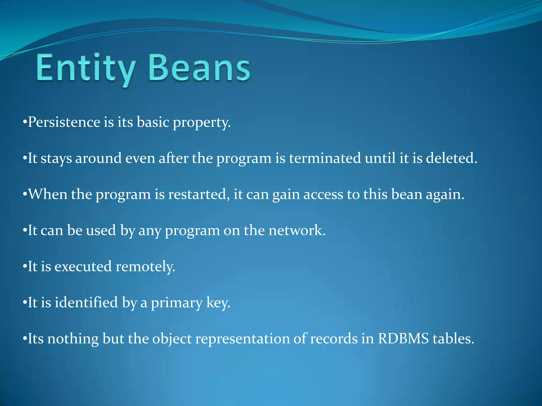 •Persistence is its basic property.

•It stays around even after the program is terminated until it is deleted.

•When the program is restarted, it can gain access to this bean again.

•It can be used by any program on the network.

•It is executed remotely.

•It is identified by a primary key.

•Its nothing but the object representation of records in RDBMS tables.
 