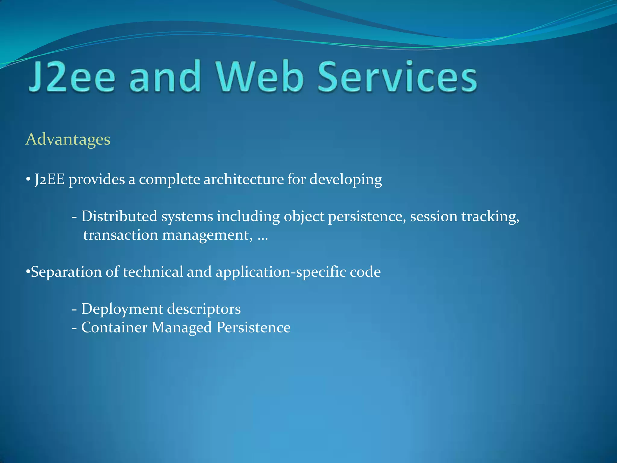 Advantages

• J2EE provides a complete architecture for developing

       - Distributed systems including object persistence, session tracking,
         transaction management, …

•Separation of technical and application-specific code

       - Deployment descriptors
       - Container Managed Persistence
 