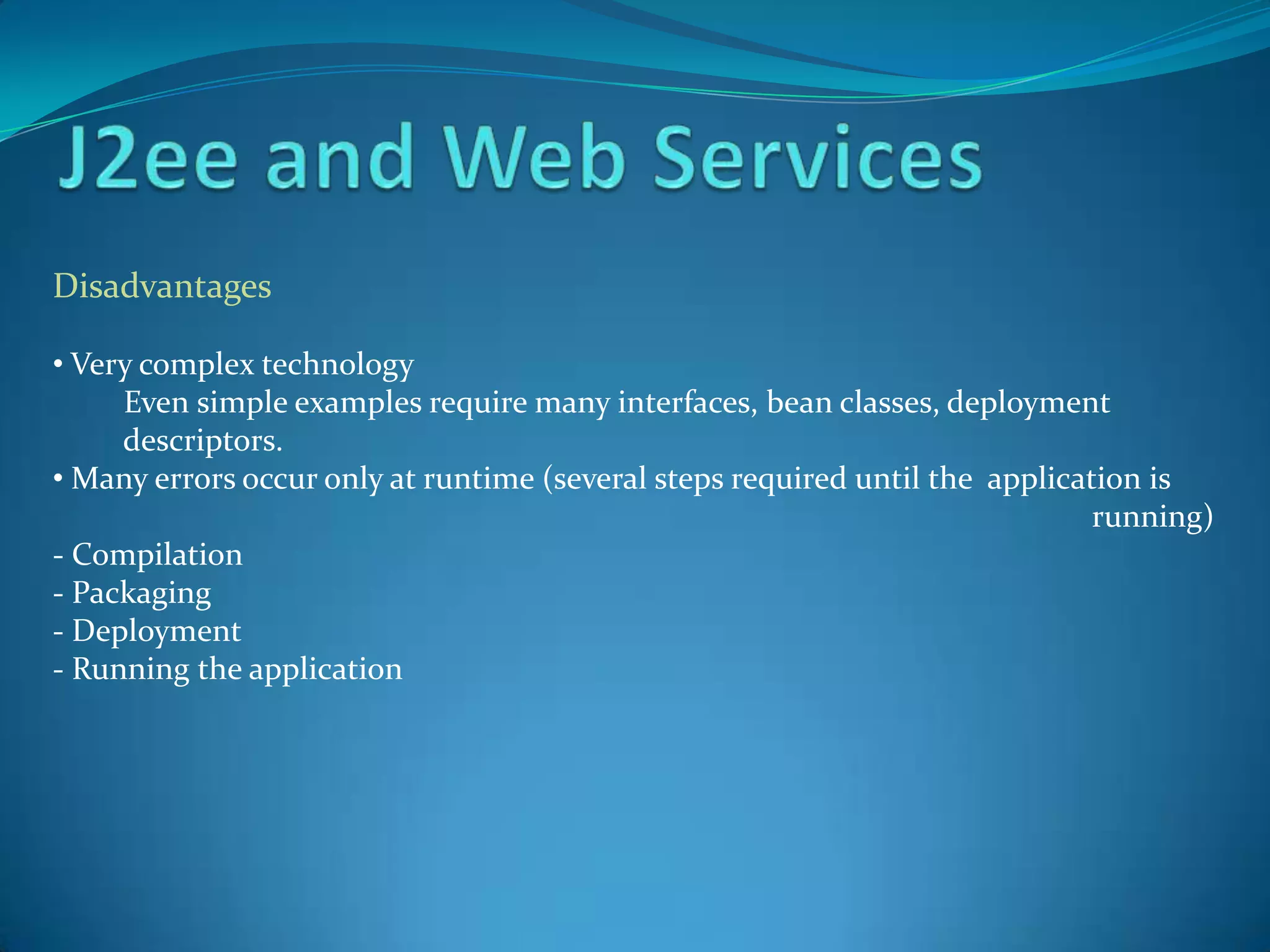 Disadvantages

• Very complex technology
     Even simple examples require many interfaces, bean classes, deployment
     descriptors.
• Many errors occur only at runtime (several steps required until the application is
                                                                              running)
- Compilation
- Packaging
- Deployment
- Running the application
 