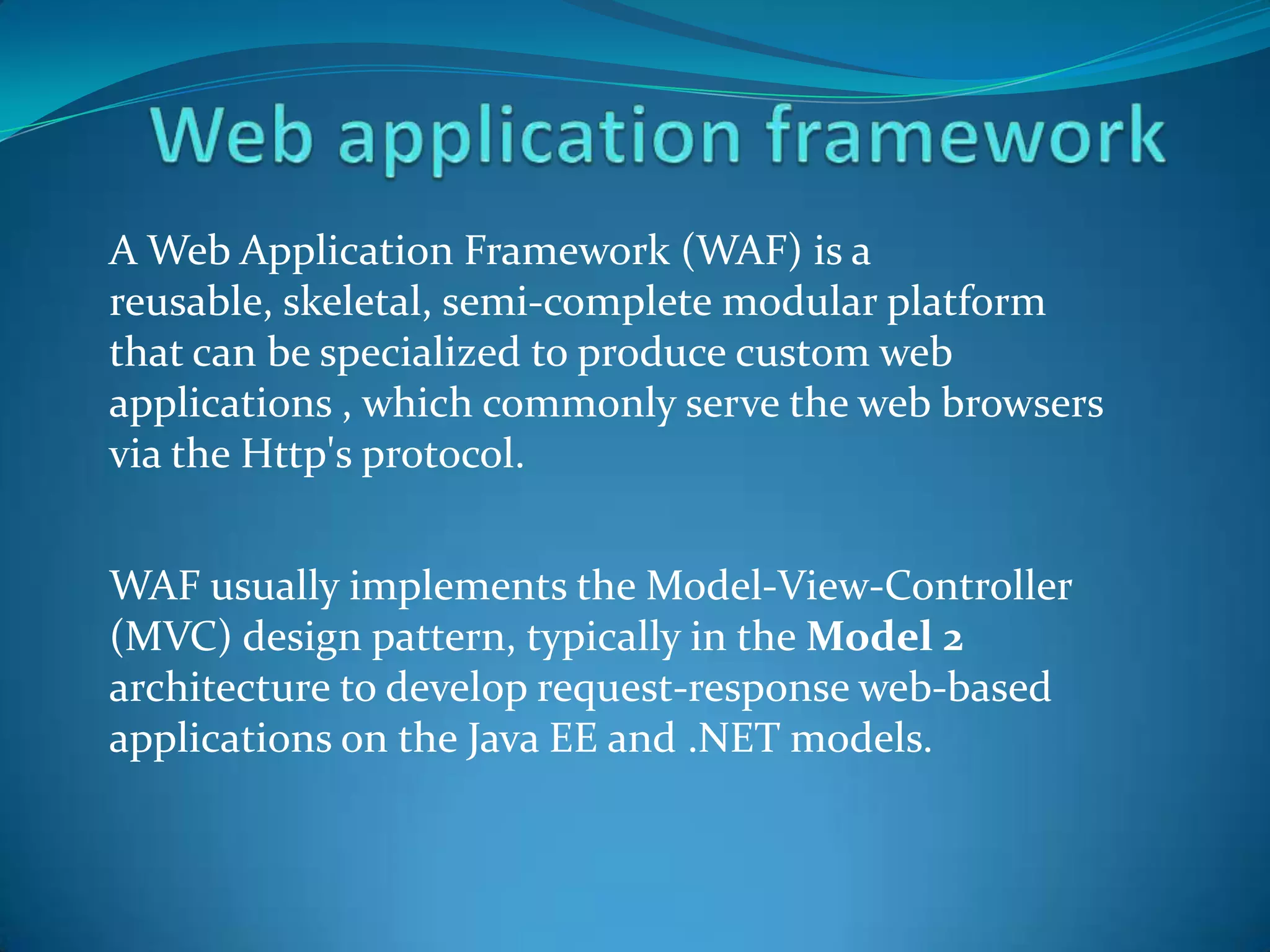A Web Application Framework (WAF) is a
reusable, skeletal, semi-complete modular platform
that can be specialized to produce custom web
applications , which commonly serve the web browsers
via the Http's protocol.


WAF usually implements the Model-View-Controller
(MVC) design pattern, typically in the Model 2
architecture to develop request-response web-based
applications on the Java EE and .NET models.
 