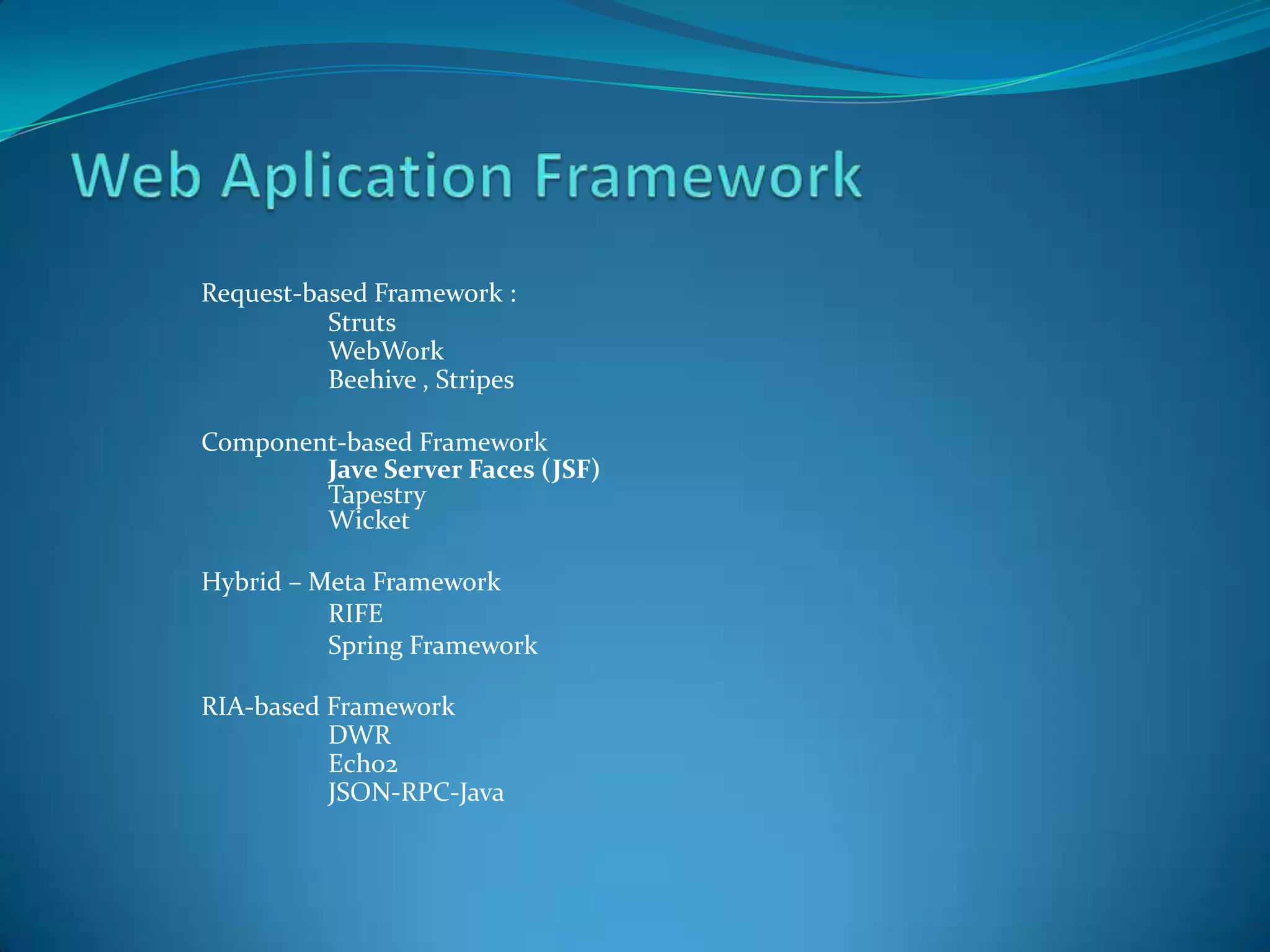 Request-based Framework :
          Struts
          WebWork
          Beehive , Stripes

Component-based Framework
        Jave Server Faces (JSF)
        Tapestry
        Wicket

Hybrid – Meta Framework
          RIFE
          Spring Framework

RIA-based Framework
          DWR
          Echo2
          JSON-RPC-Java
 