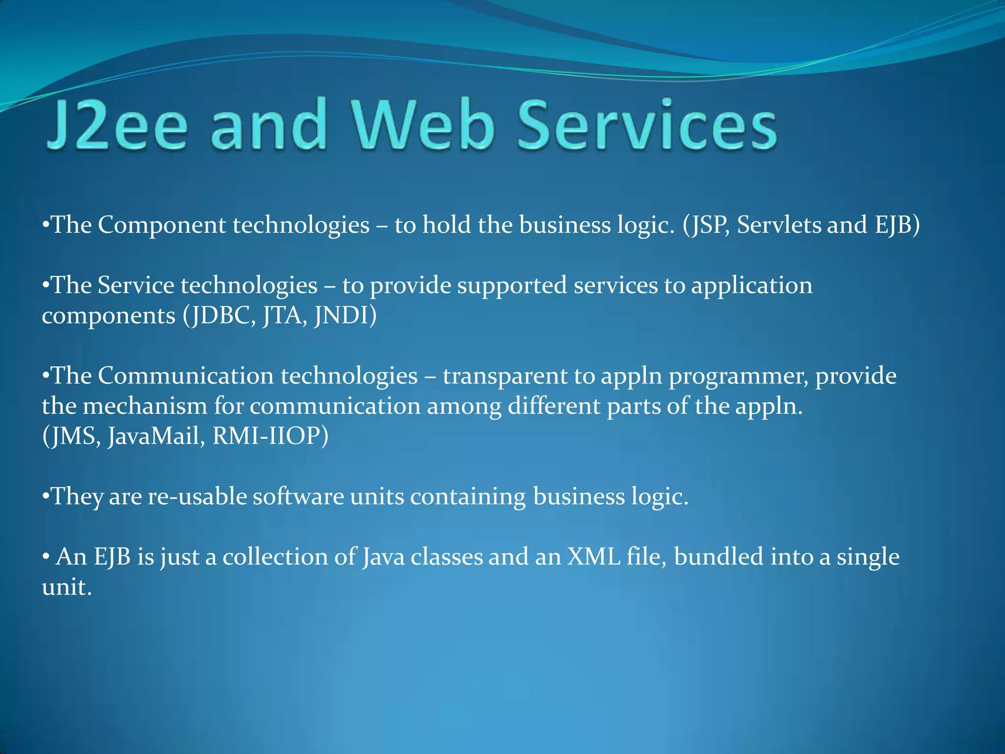 •The Component technologies – to hold the business logic. (JSP, Servlets and EJB)

•The Service technologies – to provide supported services to application
components (JDBC, JTA, JNDI)

•The Communication technologies – transparent to appln programmer, provide
the mechanism for communication among different parts of the appln.
(JMS, JavaMail, RMI-IIOP)

•They are re-usable software units containing business logic.

• An EJB is just a collection of Java classes and an XML file, bundled into a single
unit.
 