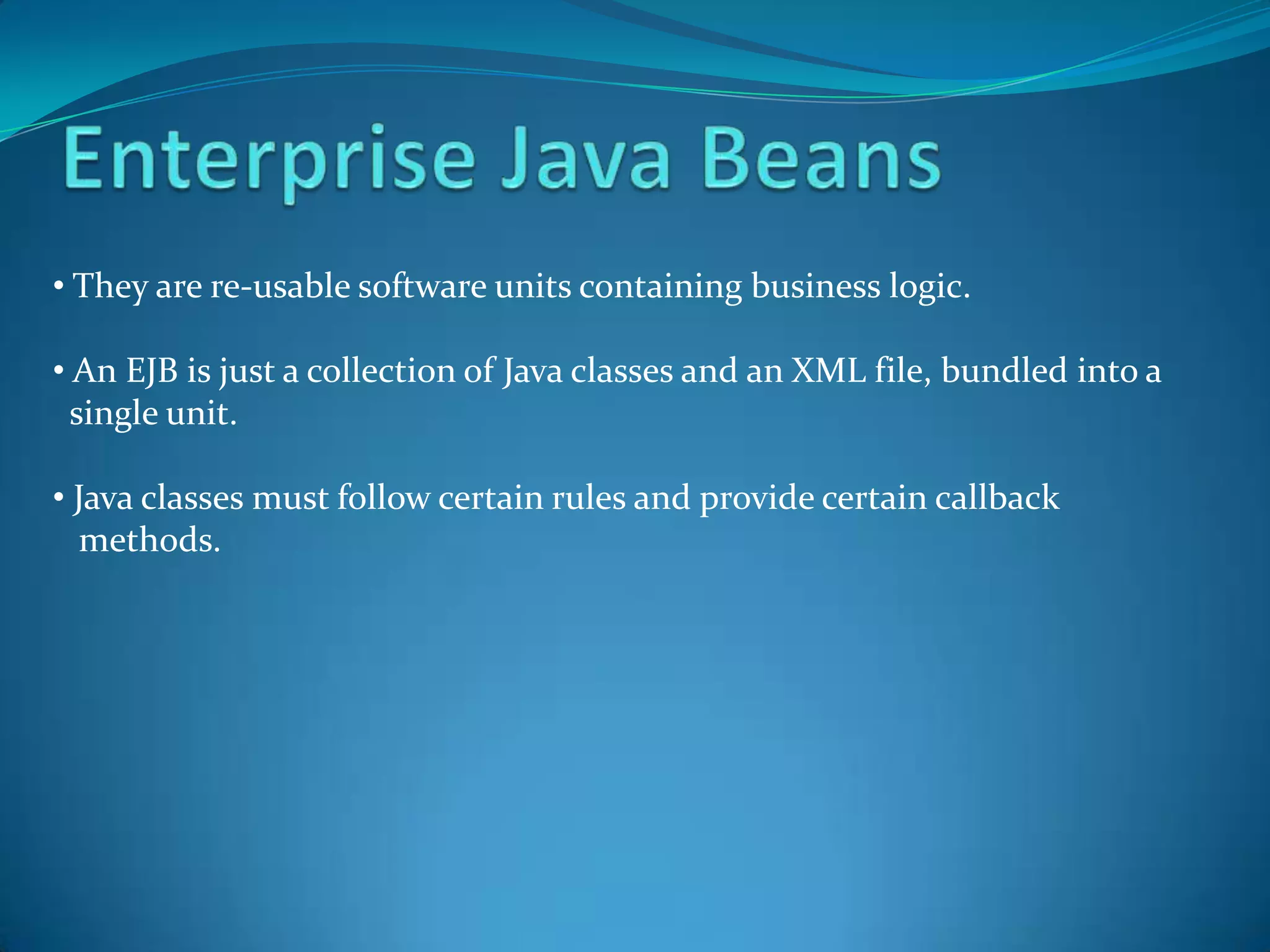• They are re-usable software units containing business logic.

• An EJB is just a collection of Java classes and an XML file, bundled into a
  single unit.

• Java classes must follow certain rules and provide certain callback
   methods.
 