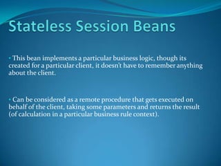 • This bean implements a particular business logic, though its
created for a particular client, it doesn’t have to remember anything
about the client.


• Can be considered as a remote procedure that gets executed on
behalf of the client, taking some parameters and returns the result
(of calculation in a particular business rule context).
 