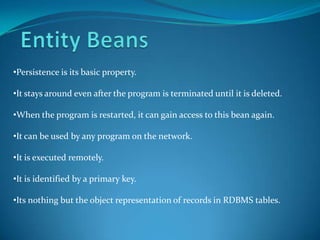 •Persistence is its basic property.

•It stays around even after the program is terminated until it is deleted.

•When the program is restarted, it can gain access to this bean again.

•It can be used by any program on the network.

•It is executed remotely.

•It is identified by a primary key.

•Its nothing but the object representation of records in RDBMS tables.
 