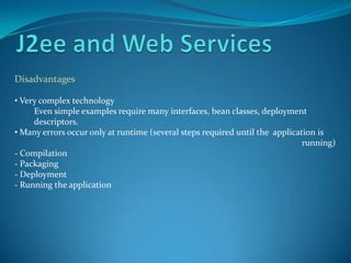 Disadvantages

• Very complex technology
     Even simple examples require many interfaces, bean classes, deployment
     descriptors.
• Many errors occur only at runtime (several steps required until the application is
                                                                              running)
- Compilation
- Packaging
- Deployment
- Running the application
 