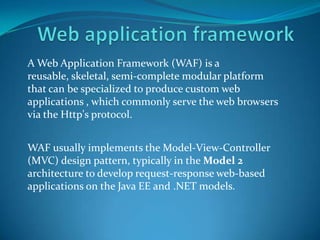 A Web Application Framework (WAF) is a
reusable, skeletal, semi-complete modular platform
that can be specialized to produce custom web
applications , which commonly serve the web browsers
via the Http's protocol.


WAF usually implements the Model-View-Controller
(MVC) design pattern, typically in the Model 2
architecture to develop request-response web-based
applications on the Java EE and .NET models.
 
