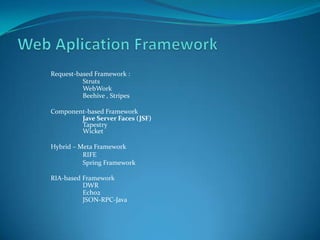 Request-based Framework :
          Struts
          WebWork
          Beehive , Stripes

Component-based Framework
        Jave Server Faces (JSF)
        Tapestry
        Wicket

Hybrid – Meta Framework
          RIFE
          Spring Framework

RIA-based Framework
          DWR
          Echo2
          JSON-RPC-Java
 
