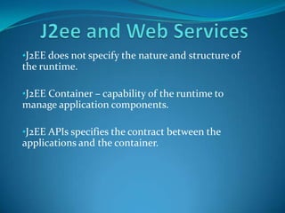 •J2EE does not specify the nature and structure of
the runtime.

•J2EE Container – capability of the runtime to
manage application components.

•J2EE APIs specifies the contract between the
applications and the container.
 
