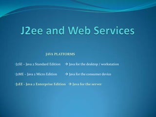 JAVA PLATFORMS

•J2SE – Java 2 Standard Edition    Java for the desktop / workstation
     •
•J2ME – Java 2 Micro Edition       Java for the consumer device

•J2EE - Java 2 Enterprise Edition  Java for the server
 
