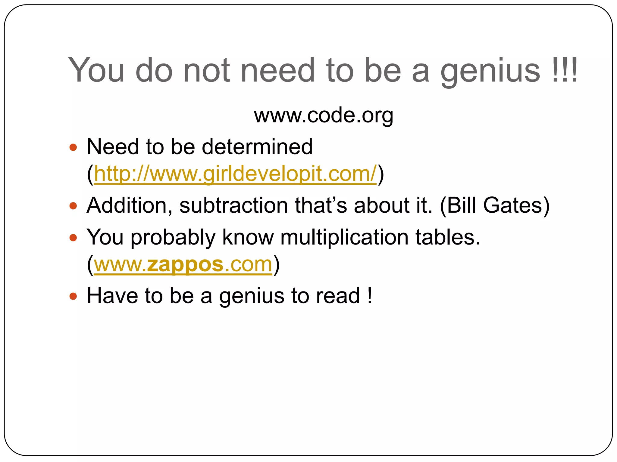 You do not need to be a genius !!!
                      www.code.org
   Need to be determined
    (http://www.girldevelopit.com/)
   Addition, subtraction that’s about it. (Bill Gates)
   You probably know multiplication tables.
    (www.zappos.com)
   Have to be a genius to read !
 